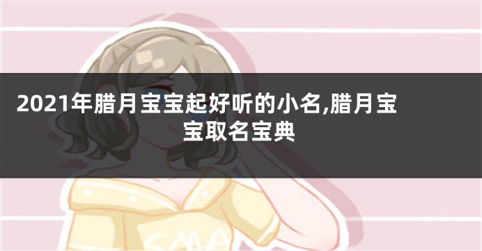 2021年腊月宝宝起好听的小名,腊月宝宝取名宝典