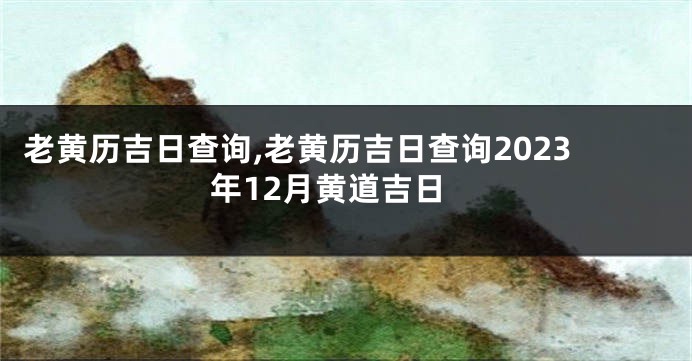 老黄历吉日查询,老黄历吉日查询2023年12月黄道吉日