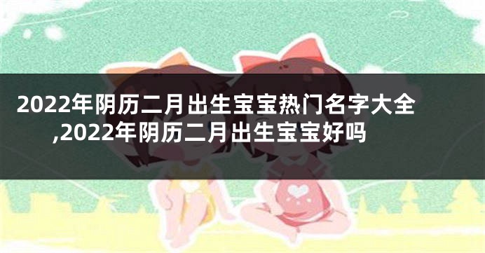 2022年阴历二月出生宝宝热门名字大全,2022年阴历二月出生宝宝好吗