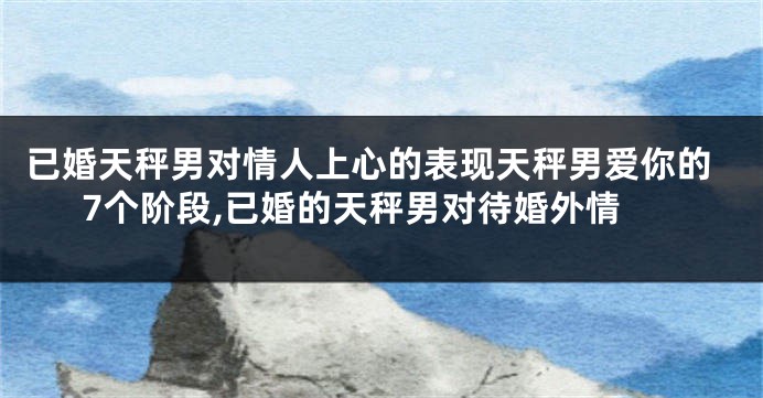 已婚天秤男对情人上心的表现天秤男爱你的7个阶段,已婚的天秤男对待婚外情