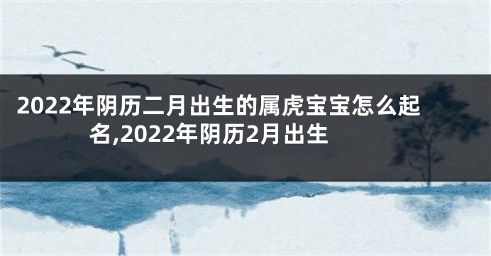 2022年阴历二月出生的属虎宝宝怎么起名,2022年阴历2月出生