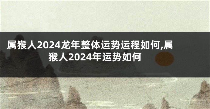 属猴人2024龙年整体运势运程如何,属猴人2024年运势如何