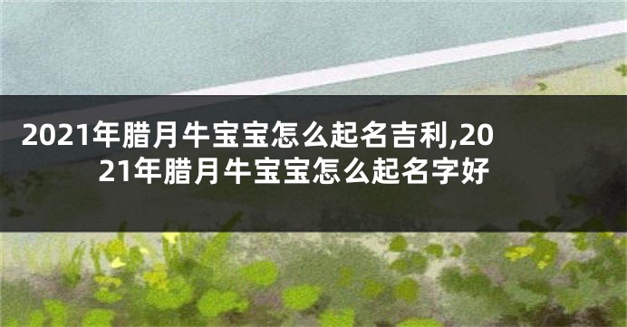 2021年腊月牛宝宝怎么起名吉利,2021年腊月牛宝宝怎么起名字好