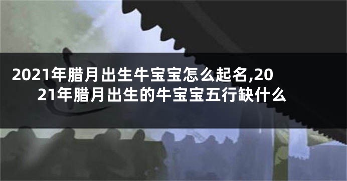 2021年腊月出生牛宝宝怎么起名,2021年腊月出生的牛宝宝五行缺什么