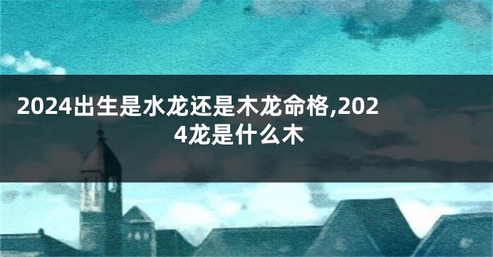 2024出生是水龙还是木龙命格,2024龙是什么木