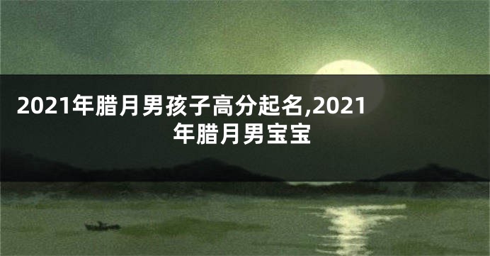 2021年腊月男孩子高分起名,2021年腊月男宝宝