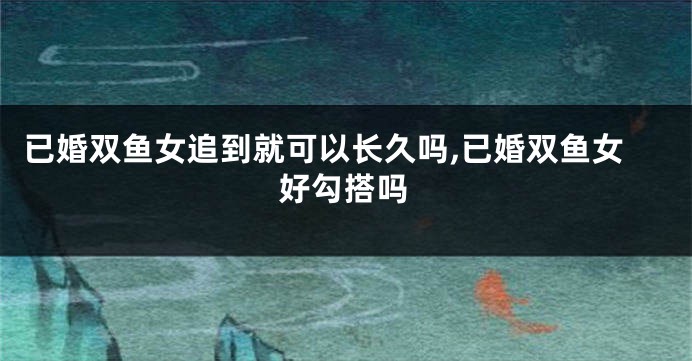 已婚双鱼女追到就可以长久吗,已婚双鱼女好勾搭吗