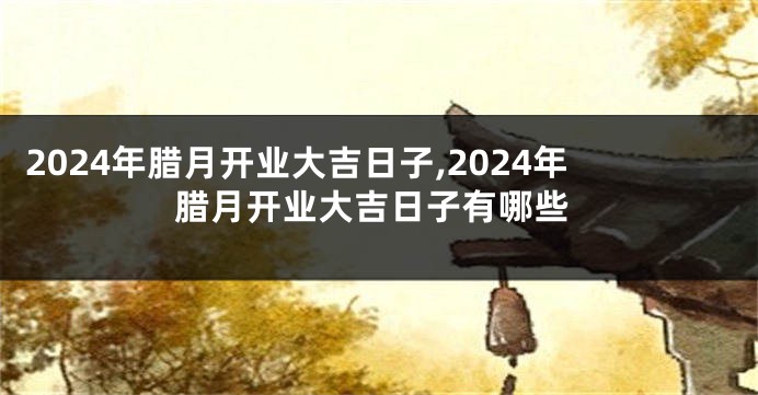 2024年腊月开业大吉日子,2024年腊月开业大吉日子有哪些