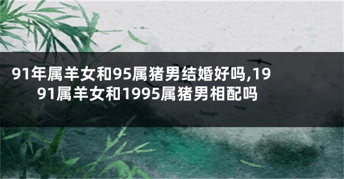 91年属羊女和95属猪男结婚好吗,1991属羊女和1995属猪男相配吗