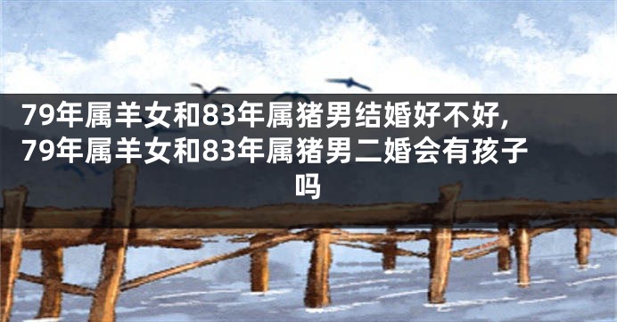 79年属羊女和83年属猪男结婚好不好,79年属羊女和83年属猪男二婚会有孩子吗
