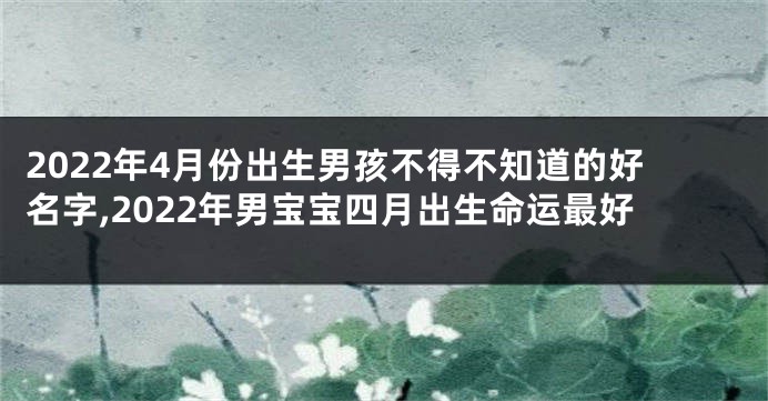 2022年4月份出生男孩不得不知道的好名字,2022年男宝宝四月出生命运最好