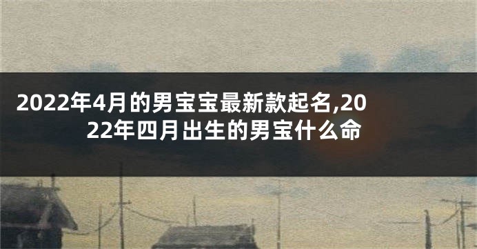2022年4月的男宝宝最新款起名,2022年四月出生的男宝什么命