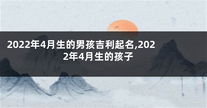 2022年4月生的男孩吉利起名,2022年4月生的孩子