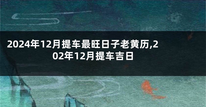 2024年12月提车最旺日子老黄历,202年12月提车吉日