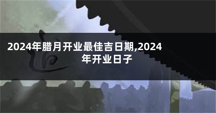2024年腊月开业最佳吉日期,2024年开业日子