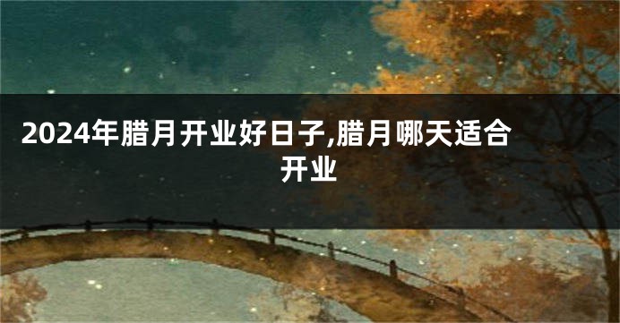 2024年腊月开业好日子,腊月哪天适合开业