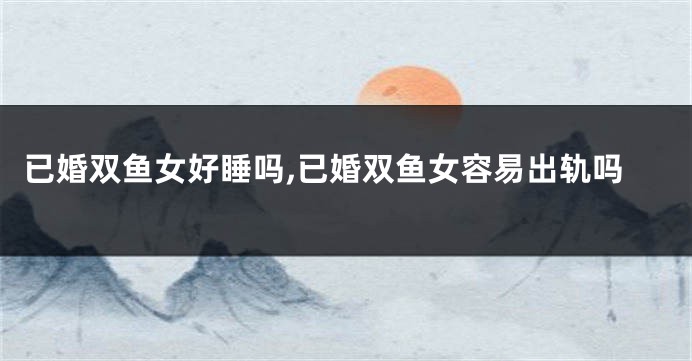 已婚双鱼女好睡吗,已婚双鱼女容易出轨吗