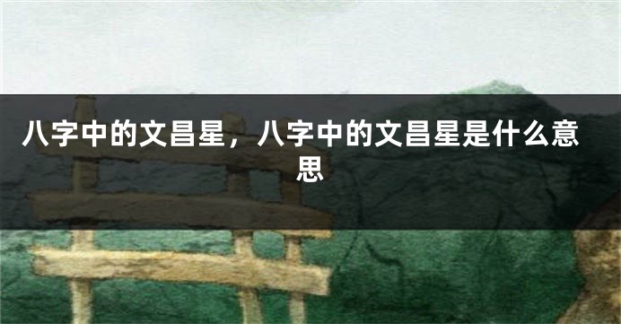 八字中的文昌星,八字中的文昌星是什么意思