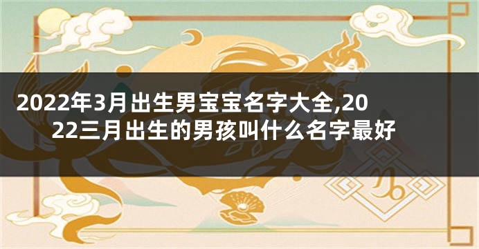 2022年3月出生男宝宝名字大全,2022三月出生的男孩叫什么名字最好