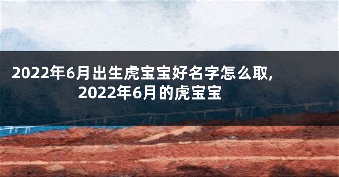2022年6月出生虎宝宝好名字怎么取,2022年6月的虎宝宝