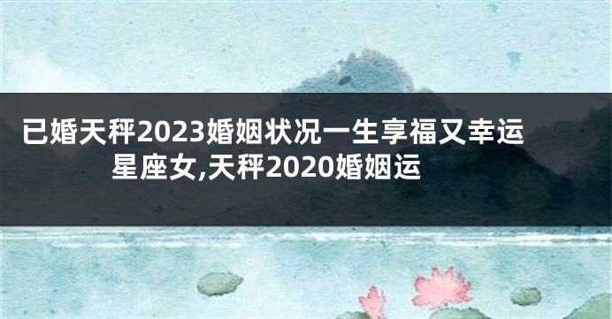 已婚天秤2023婚姻状况一生享福又幸运星座女,天秤2020婚姻运