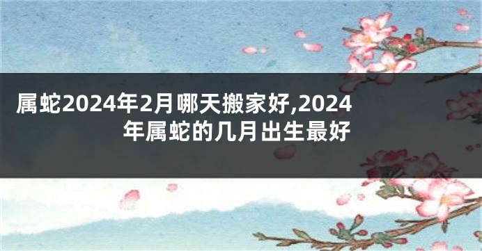属蛇2024年2月哪天搬家好,2024年属蛇的几月出生最好