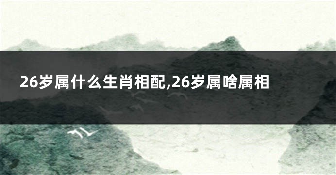 26岁属什么生肖相配,26岁属啥属相