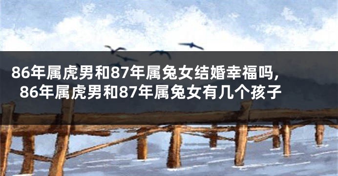 86年属虎男和87年属兔女结婚幸福吗,86年属虎男和87年属兔女有几个孩子