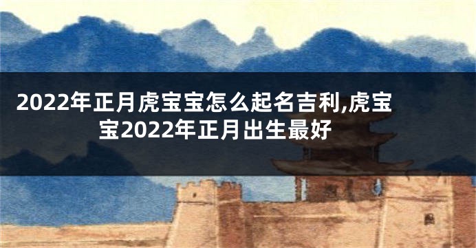 2022年正月虎宝宝怎么起名吉利,虎宝宝2022年正月出生最好
