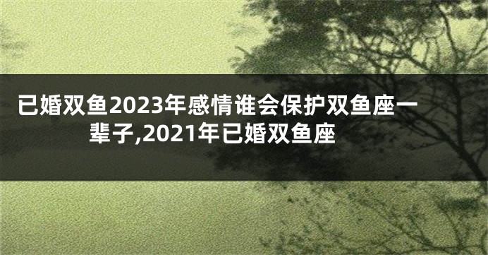 已婚双鱼2023年感情谁会保护双鱼座一辈子,2021年已婚双鱼座