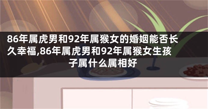 86年属虎男和92年属猴女的婚姻能否长久幸福,86年属虎男和92年属猴女生孩子属什么属相好