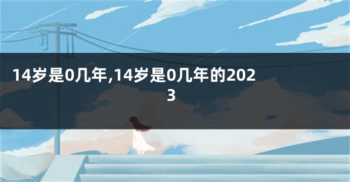 14岁是0几年,14岁是0几年的2023