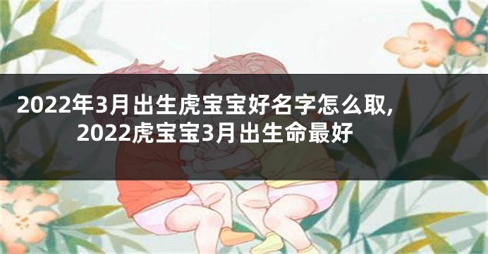 2022年3月出生虎宝宝好名字怎么取,2022虎宝宝3月出生命最好