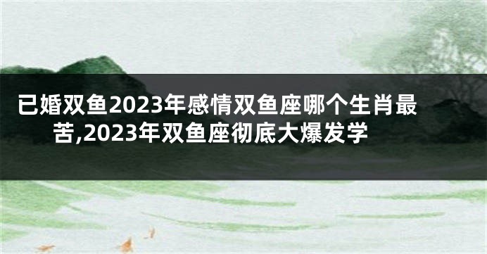 已婚双鱼2023年感情双鱼座哪个生肖最苦,2023年双鱼座彻底大爆发学