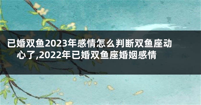 已婚双鱼2023年感情怎么判断双鱼座动心了,2022年已婚双鱼座婚姻感情