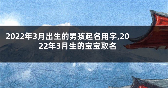 2022年3月出生的男孩起名用字,2022年3月生的宝宝取名