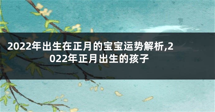 2022年出生在正月的宝宝运势解析,2022年正月出生的孩子