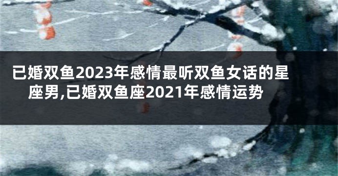 已婚双鱼2023年感情最听双鱼女话的星座男,已婚双鱼座2021年感情运势