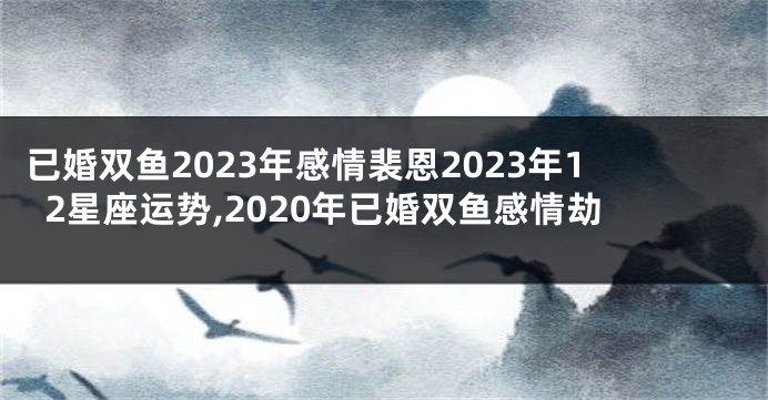 已婚双鱼2023年感情裴恩2023年12星座运势,2020年已婚双鱼感情劫