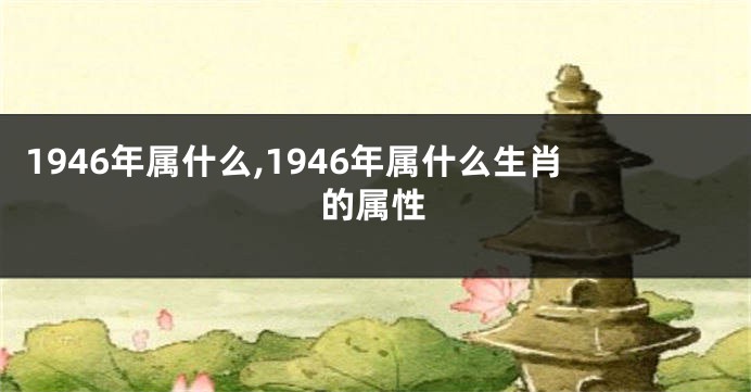1946年属什么,1946年属什么生肖的属性