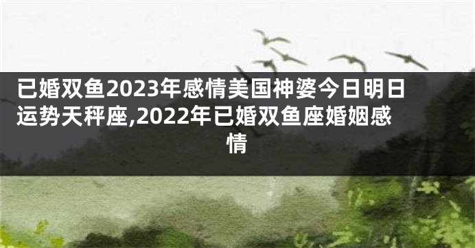 已婚双鱼2023年感情美国神婆今日明日运势天秤座,2022年已婚双鱼座婚姻感情