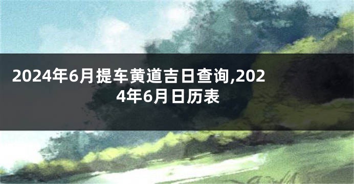 2024年6月提车黄道吉日查询,2024年6月日历表