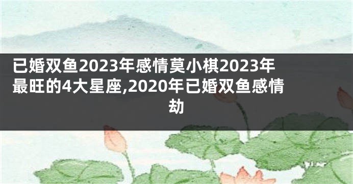 已婚双鱼2023年感情莫小棋2023年最旺的4大星座,2020年已婚双鱼感情劫