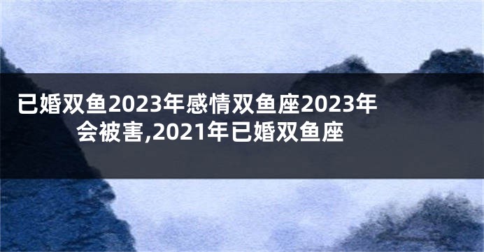 已婚双鱼2023年感情双鱼座2023年会被害,2021年已婚双鱼座