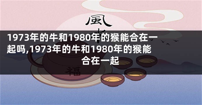 1973年的牛和1980年的猴能合在一起吗,1973年的牛和1980年的猴能合在一起