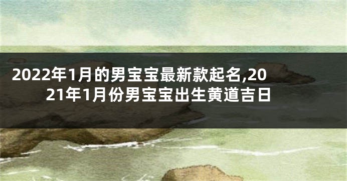 2022年1月的男宝宝最新款起名,2021年1月份男宝宝出生黄道吉日