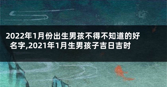 2022年1月份出生男孩不得不知道的好名字,2021年1月生男孩子吉日吉时