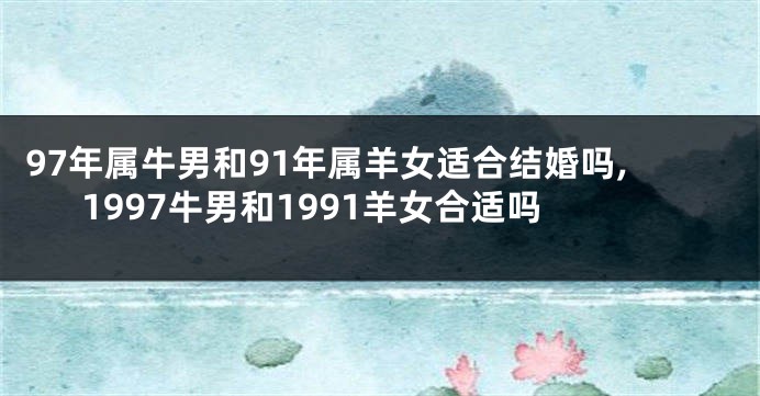 97年属牛男和91年属羊女适合结婚吗,1997牛男和1991羊女合适吗