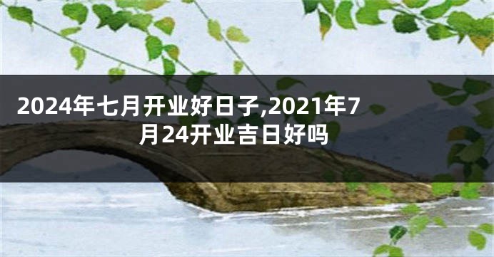2024年七月开业好日子,2021年7月24开业吉日好吗