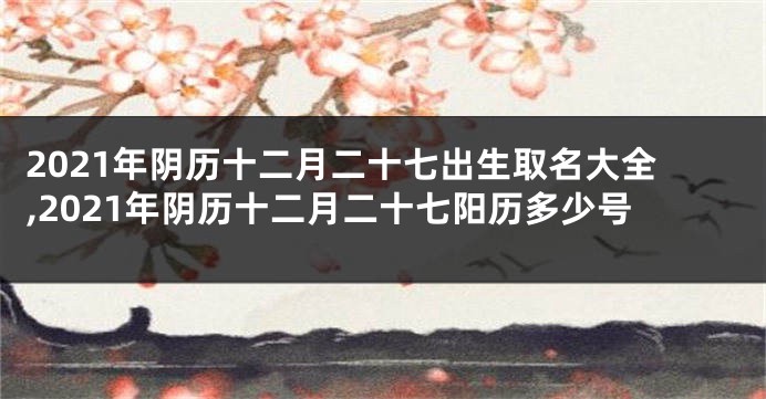 2021年阴历十二月二十七出生取名大全,2021年阴历十二月二十七阳历多少号